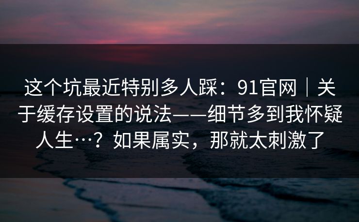 这个坑最近特别多人踩：91官网｜关于缓存设置的说法——细节多到我怀疑人生…？如果属实，那就太刺激了
