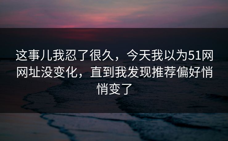 这事儿我忍了很久，今天我以为51网网址没变化，直到我发现推荐偏好悄悄变了