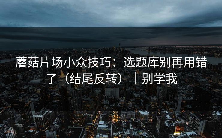 蘑菇片场小众技巧：选题库别再用错了（结尾反转）｜别学我