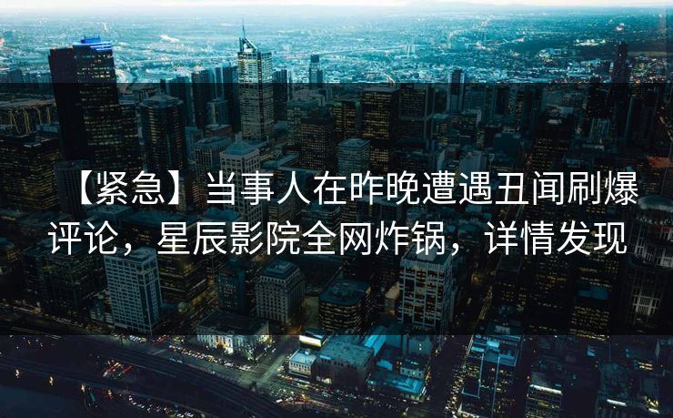 【紧急】当事人在昨晚遭遇丑闻刷爆评论，星辰影院全网炸锅，详情发现
