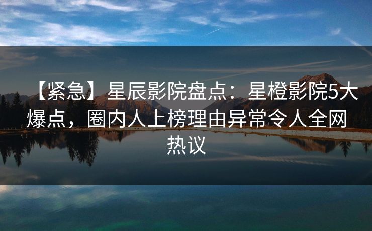 【紧急】星辰影院盘点：星橙影院5大爆点，圈内人上榜理由异常令人全网热议