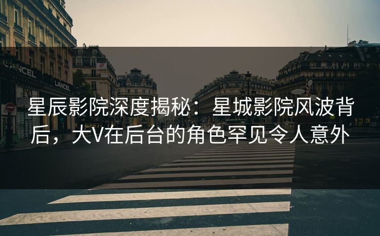 星辰影院深度揭秘：星城影院风波背后，大V在后台的角色罕见令人意外