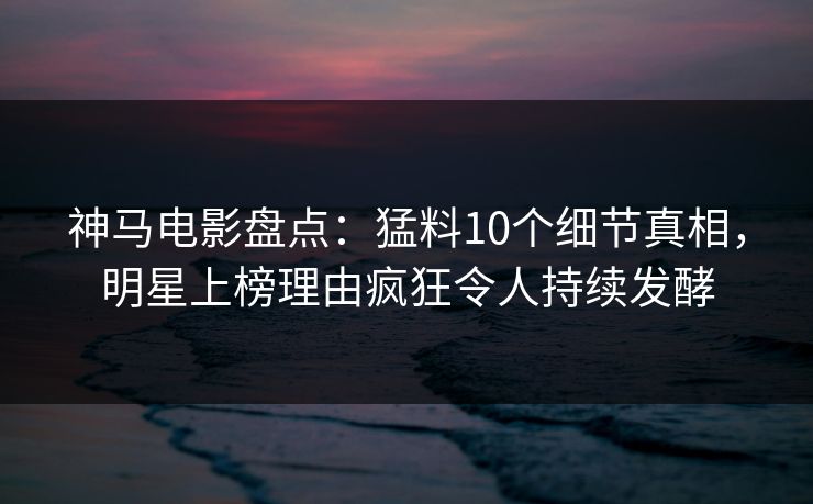 神马电影盘点：猛料10个细节真相，明星上榜理由疯狂令人持续发酵