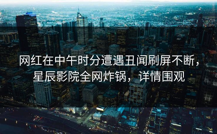 网红在中午时分遭遇丑闻刷屏不断，星辰影院全网炸锅，详情围观
