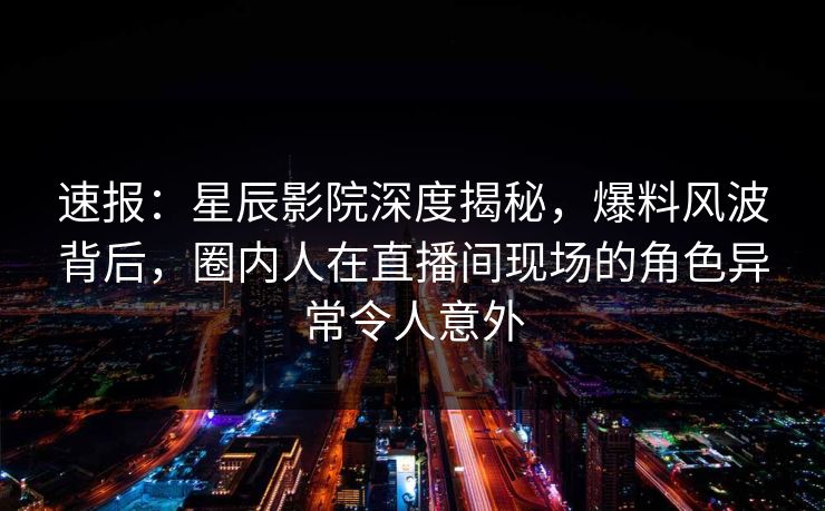 速报:星辰影院深度揭秘,爆料风波背后,圈内人在直播间现场的角色异常令人意外 速报:星辰影院深度揭秘,爆料风波背后,圈内人在直播间现场的角色异常令人意外