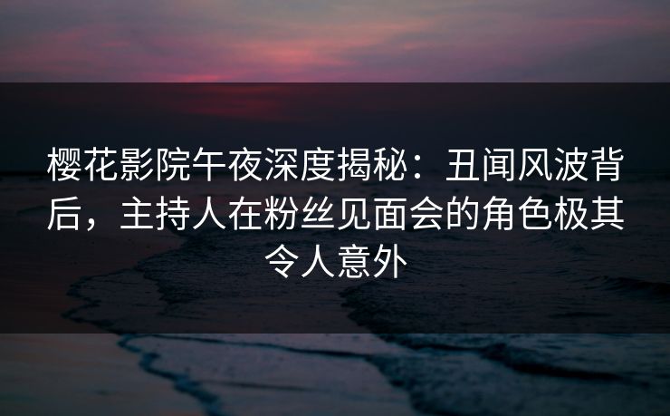樱花影院午夜深度揭秘：丑闻风波背后，主持人在粉丝见面会的角色极其令人意外