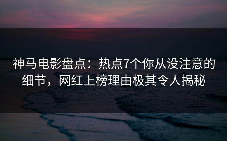 神马电影盘点：热点7个你从没注意的细节，网红上榜理由极其令人揭秘