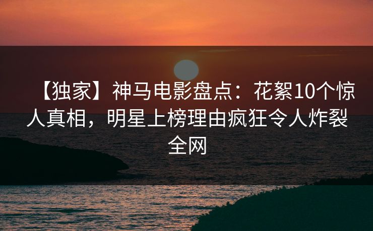 【独家】神马电影盘点：花絮10个惊人真相，明星上榜理由疯狂令人炸裂全网