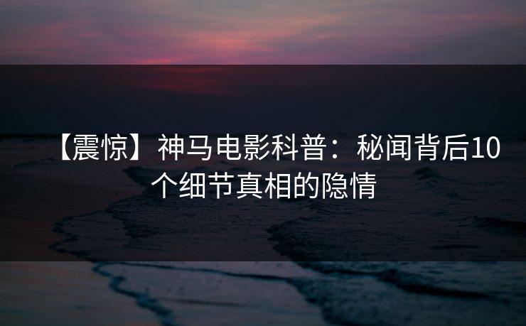 【震惊】神马电影科普：秘闻背后10个细节真相的隐情