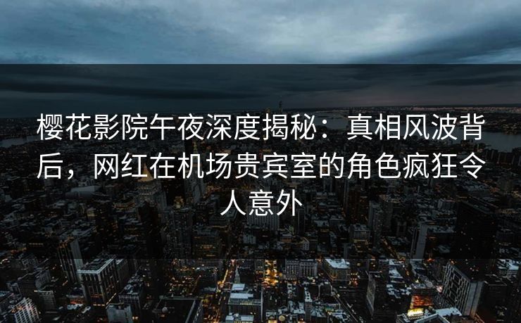 樱花影院午夜深度揭秘：真相风波背后，网红在机场贵宾室的角色疯狂令人意外