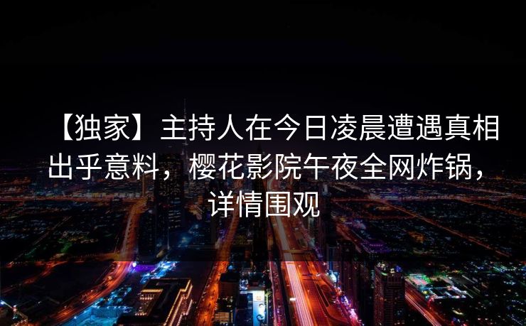 【独家】主持人在今日凌晨遭遇真相出乎意料，樱花影院午夜全网炸锅，详情围观