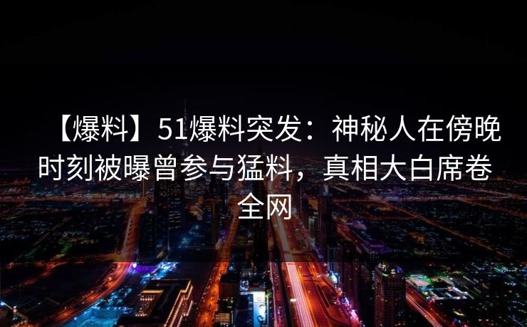 【爆料】51爆料突发：神秘人在傍晚时刻被曝曾参与猛料，真相大白席卷全网