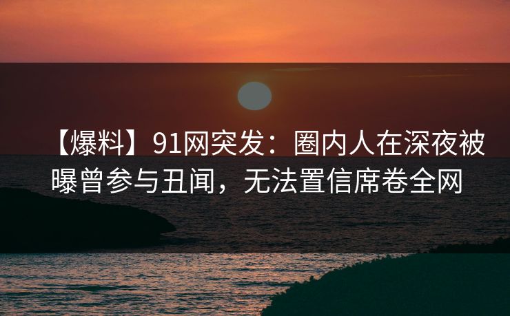 【爆料】91网突发：圈内人在深夜被曝曾参与丑闻，无法置信席卷全网