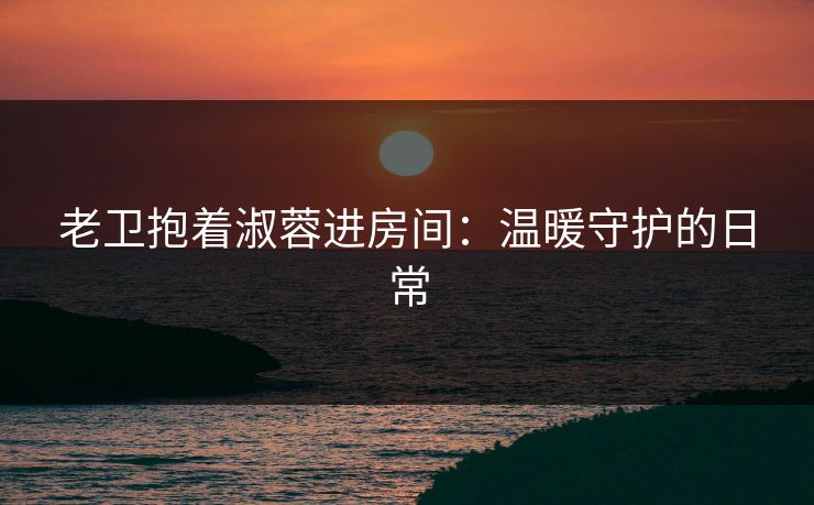 老卫抱着淑蓉进房间:温暖守护的日常 老卫抱着淑蓉进房间:温暖守护的日常