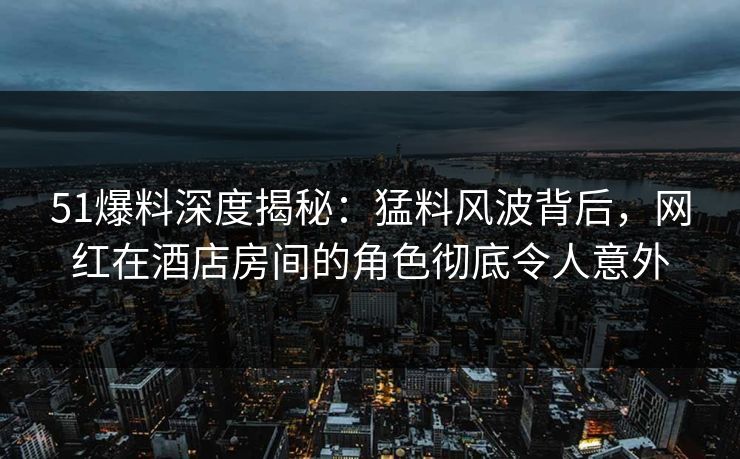 51爆料深度揭秘：猛料风波背后，网红在酒店房间的角色彻底令人意外