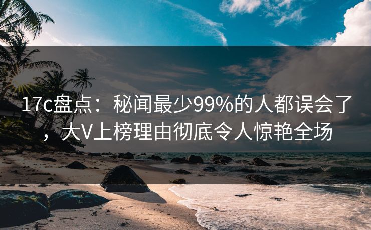 17c盘点：秘闻最少99%的人都误会了，大V上榜理由彻底令人惊艳全场