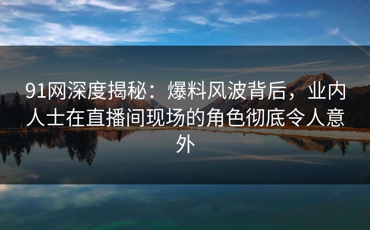 91网深度揭秘：爆料风波背后，业内人士在直播间现场的角色彻底令人意外