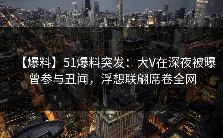 【爆料】51爆料突发：大V在深夜被曝曾参与丑闻，浮想联翩席卷全网