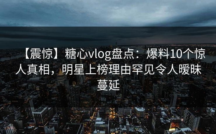 【震惊】糖心vlog盘点：爆料10个惊人真相，明星上榜理由罕见令人暧昧蔓延