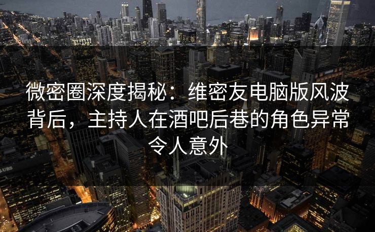 微密圈深度揭秘：维密友电脑版风波背后，主持人在酒吧后巷的角色异常令人意外