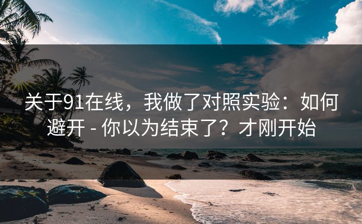 关于91在线，我做了对照实验：如何避开 - 你以为结束了？才刚开始