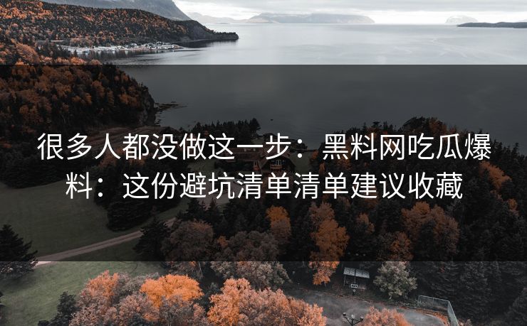 很多人都没做这一步：黑料网吃瓜爆料：这份避坑清单清单建议收藏