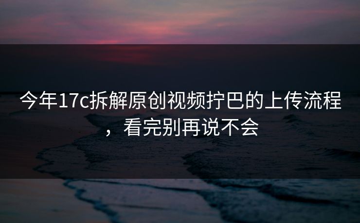 今年17c拆解原创视频拧巴的上传流程，看完别再说不会
